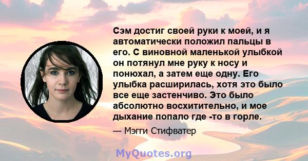 Сэм достиг своей руки к моей, и я автоматически положил пальцы в его. С виновной маленькой улыбкой он потянул мне руку к носу и понюхал, а затем еще одну. Его улыбка расширилась, хотя это было все еще застенчиво. Это