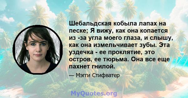 Шебальдская кобыла лапах на песке; Я вижу, как она копается из -за угла моего глаза, и слышу, как она измельчивает зубы. Эта уздечка - ее проклятие, это остров, ее тюрьма. Она все еще пахнет гнилой.