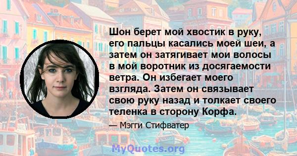 Шон берет мой хвостик в руку, его пальцы касались моей шеи, а затем он затягивает мои волосы в мой воротник из досягаемости ветра. Он избегает моего взгляда. Затем он связывает свою руку назад и толкает своего теленка в 