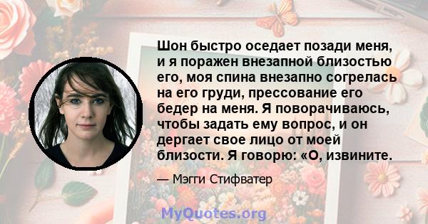 Шон быстро оседает позади меня, и я поражен внезапной близостью его, моя спина внезапно согрелась на его груди, прессование его бедер на меня. Я поворачиваюсь, чтобы задать ему вопрос, и он дергает свое лицо от моей