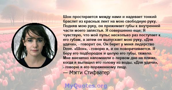 Шон простирается между нами и надевает тонкий браслет из красных лент на мою свободную руку. Подняв мою руку, он прижимает губы к внутренней части моего запястья. Я совершенно еще; Я чувствую, что мой пульс несколько