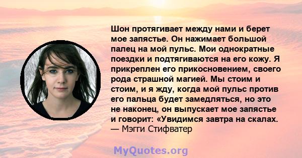 Шон протягивает между нами и берет мое запястье. Он нажимает большой палец на мой пульс. Мои однократные поездки и подтягиваются на его кожу. Я прикреплен его прикосновением, своего рода страшной магией. Мы стоим и