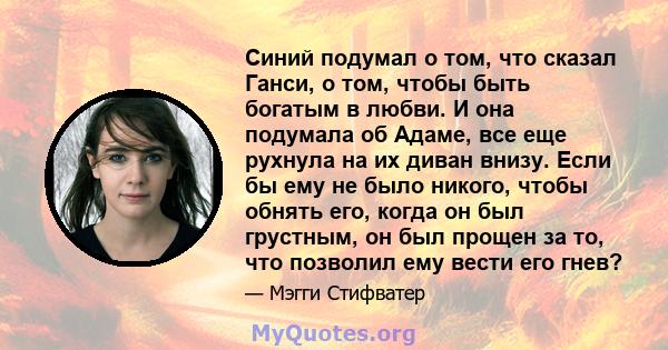 Синий подумал о том, что сказал Ганси, о том, чтобы быть богатым в любви. И она подумала об Адаме, все еще рухнула на их диван внизу. Если бы ему не было никого, чтобы обнять его, когда он был грустным, он был прощен за 