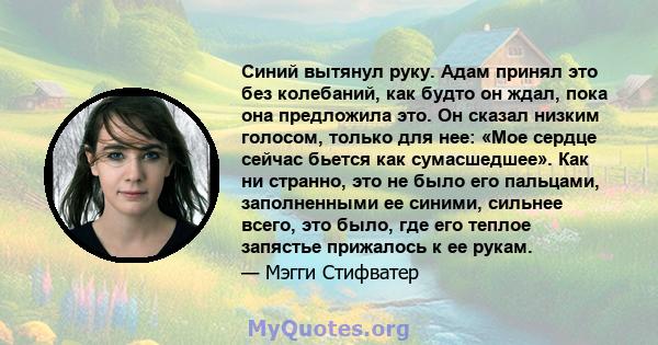 Синий вытянул руку. Адам принял это без колебаний, как будто он ждал, пока она предложила это. Он сказал низким голосом, только для нее: «Мое сердце сейчас бьется как сумасшедшее». Как ни странно, это не было его