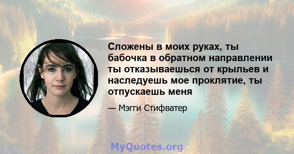 Сложены в моих руках, ты бабочка в обратном направлении ты отказываешься от крыльев и наследуешь мое проклятие, ты отпускаешь меня