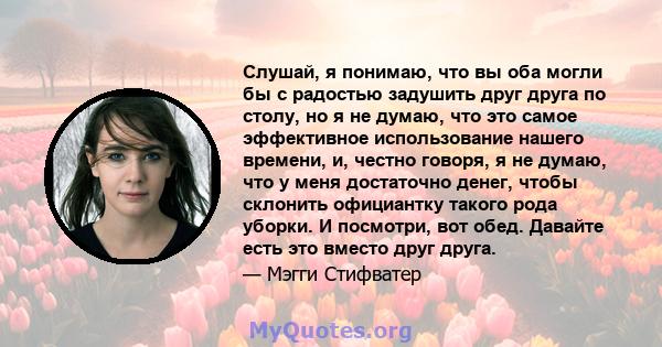 Слушай, я понимаю, что вы оба могли бы с радостью задушить друг друга по столу, но я не думаю, что это самое эффективное использование нашего времени, и, честно говоря, я не думаю, что у меня достаточно денег, чтобы