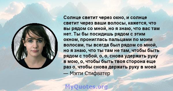 Солнце светит через окно, и солнце светит через ваши волосы, кажется, что вы рядом со мной, но я знаю, что вас там нет. Ты бы посидишь рядом с этим окном, прониглась пальцами по моим волосам, ты всегда был рядом со