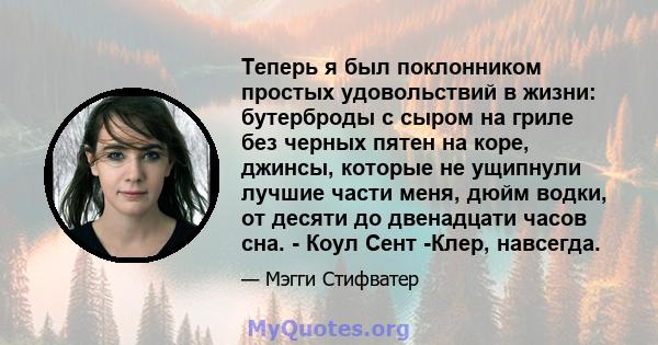 Теперь я был поклонником простых удовольствий в жизни: бутерброды с сыром на гриле без черных пятен на коре, джинсы, которые не ущипнули лучшие части меня, дюйм водки, от десяти до двенадцати часов сна. - Коул Сент