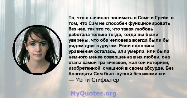 То, что я начинал понимать о Сэме и Грейс, о том, что Сэм не способен функционировать без нее, так это то, что такая любовь работала только тогда, когда вы были уверены, что оба человека всегда были бы рядом друг с