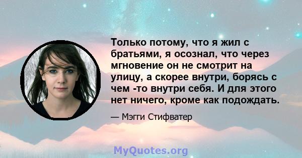 Только потому, что я жил с братьями, я осознал, что через мгновение он не смотрит на улицу, а скорее внутри, борясь с чем -то внутри себя. И для этого нет ничего, кроме как подождать.