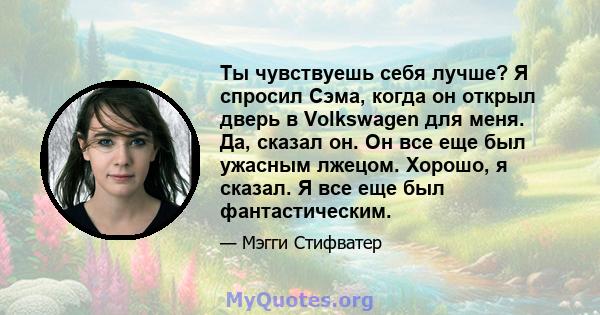 Ты чувствуешь себя лучше? Я спросил Сэма, когда он открыл дверь в Volkswagen для меня. Да, сказал он. Он все еще был ужасным лжецом. Хорошо, я сказал. Я все еще был фантастическим.