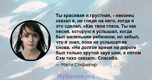 Ты красивая и грустная, - наконец сказал я, не глядя на него, когда я это сделал. «Как твои глаза. Ты как песня, которую я услышал, когда был маленьким ребенком, но забыл, что я знал, пока не услышал ее снова. «На