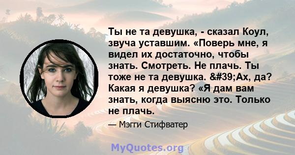 Ты не та девушка, - сказал Коул, звуча уставшим. «Поверь мне, я видел их достаточно, чтобы знать. Смотреть. Не плачь. Ты тоже не та девушка. 'Ах, да? Какая я девушка? «Я дам вам знать, когда выясню это. Только не