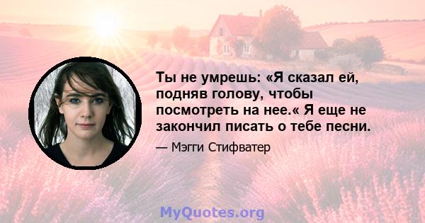 Ты не умрешь: «Я сказал ей, подняв голову, чтобы посмотреть на нее.« Я еще не закончил писать о тебе песни.