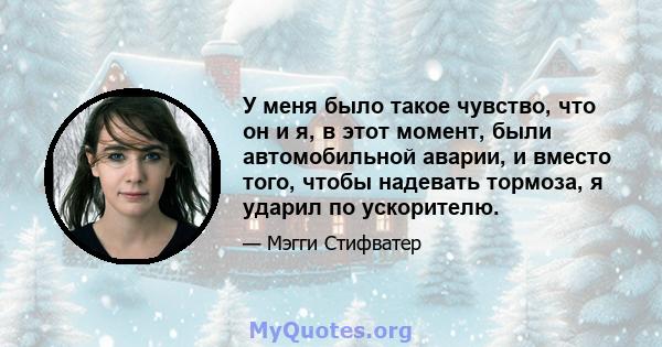 У меня было такое чувство, что он и я, в этот момент, были автомобильной аварии, и вместо того, чтобы надевать тормоза, я ударил по ускорителю.