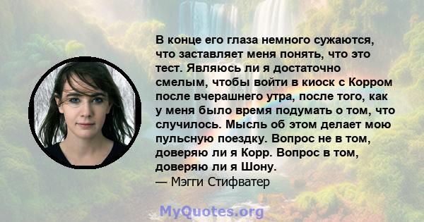 В конце его глаза немного сужаются, что заставляет меня понять, что это тест. Являюсь ли я достаточно смелым, чтобы войти в киоск с Корром после вчерашнего утра, после того, как у меня было время подумать о том, что