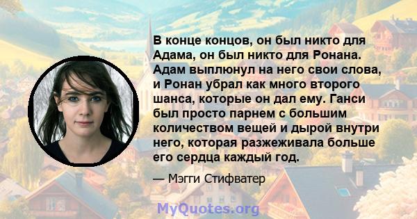 В конце концов, он был никто для Адама, он был никто для Ронана. Адам выплюнул на него свои слова, и Ронан убрал как много второго шанса, которые он дал ему. Ганси был просто парнем с большим количеством вещей и дырой