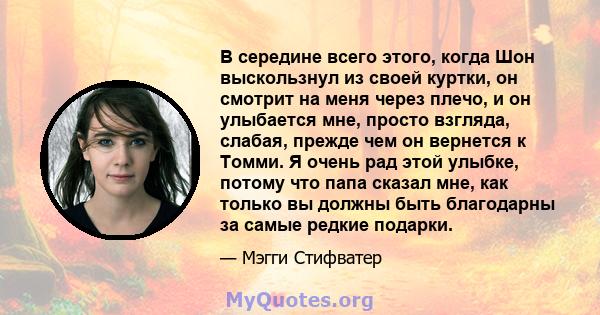 В середине всего этого, когда Шон выскользнул из своей куртки, он смотрит на меня через плечо, и он улыбается мне, просто взгляда, слабая, прежде чем он вернется к Томми. Я очень рад этой улыбке, потому что папа сказал