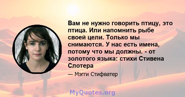 Вам не нужно говорить птицу, это птица. Или напомнить рыбе своей цели. Только мы снимаются. У нас есть имена, потому что мы должны. - от золотого языка: стихи Стивена Слотера