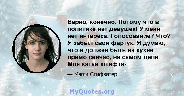 Верно, конечно. Потому что в политике нет девушек! У меня нет интереса. Голосование? Что? Я забыл свой фартук. Я думаю, что я должен быть на кухне прямо сейчас, на самом деле. Моя катая штифта-