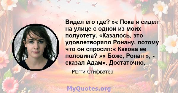 Видел его где? »« Пока я сидел на улице с одной из моих полуотету. «Казалось, это удовлетворяло Ронану, потому что он спросил:« Какова ее половина? »« Боже, Ронан », - сказал Адам». Достаточно.