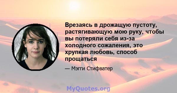 Врезаясь в дрожащую пустоту, растягивающую мою руку, чтобы вы потеряли себя из-за холодного сожаления, это хрупкая любовь, способ прощаться