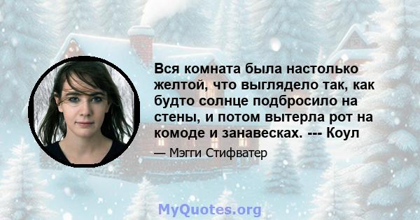 Вся комната была настолько желтой, что выглядело так, как будто солнце подбросило на стены, и потом вытерла рот на комоде и занавесках. --- Коул