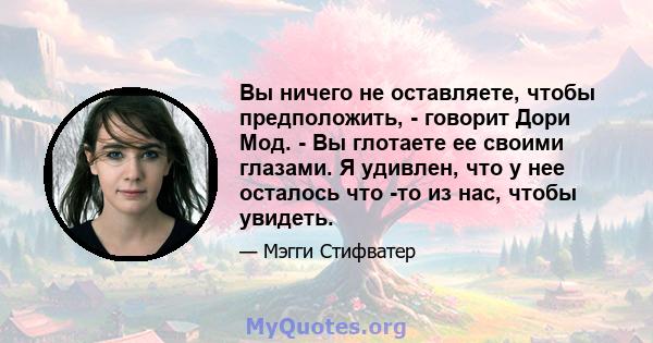 Вы ничего не оставляете, чтобы предположить, - говорит Дори Мод. - Вы глотаете ее своими глазами. Я удивлен, что у нее осталось что -то из нас, чтобы увидеть.