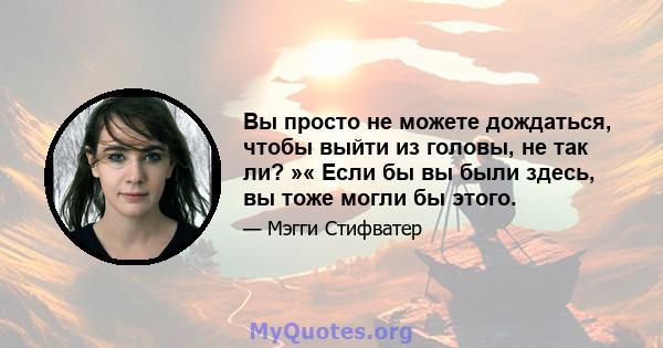 Вы просто не можете дождаться, чтобы выйти из головы, не так ли? »« Если бы вы были здесь, вы тоже могли бы этого.