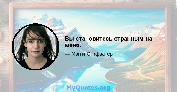 Вы становитесь странным на меня.