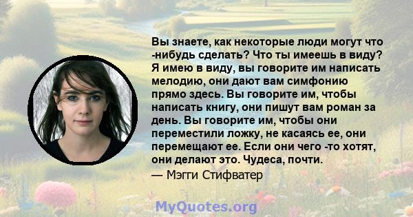 Вы знаете, как некоторые люди могут что -нибудь сделать? Что ты имеешь в виду? Я имею в виду, вы говорите им написать мелодию, они дают вам симфонию прямо здесь. Вы говорите им, чтобы написать книгу, они пишут вам роман 