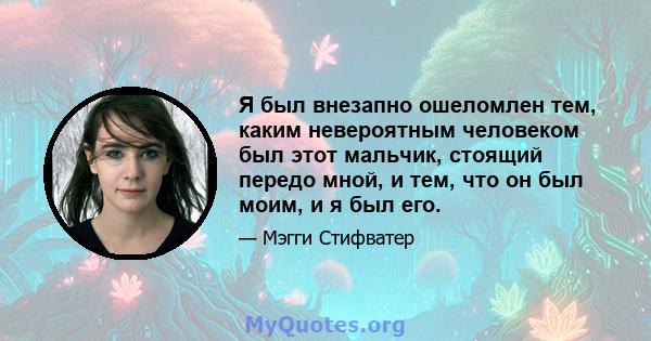 Я был внезапно ошеломлен тем, каким невероятным человеком был этот мальчик, стоящий передо мной, и тем, что он был моим, и я был его.