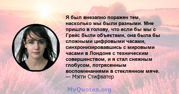 Я был внезапно поражен тем, насколько мы были разными. Мне пришло в голову, что если бы мы с Грейс были объектами, она была бы сложными цифровыми часами, синхронизировавшись с мировыми часами в Лондоне с техническим