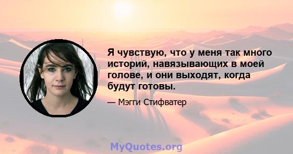 Я чувствую, что у меня так много историй, навязывающих в моей голове, и они выходят, когда будут готовы.