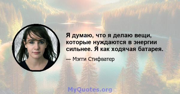 Я думаю, что я делаю вещи, которые нуждаются в энергии сильнее. Я как ходячая батарея.