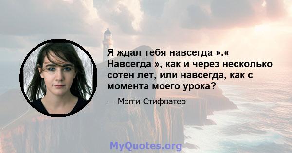 Я ждал тебя навсегда ».« Навсегда », как и через несколько сотен лет, или навсегда, как с момента моего урока?