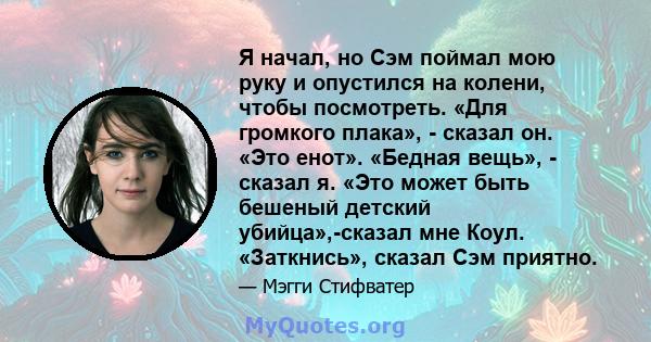 Я начал, но Сэм поймал мою руку и опустился на колени, чтобы посмотреть. «Для громкого плака», - сказал он. «Это енот». «Бедная вещь», - сказал я. «Это может быть бешеный детский убийца»,-сказал мне Коул. «Заткнись»,