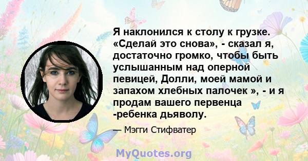 Я наклонился к столу к грузке. «Сделай это снова», - сказал я, достаточно громко, чтобы быть услышанным над оперной певицей, Долли, моей мамой и запахом хлебных палочек », - и я продам вашего первенца -ребенка дьяволу.