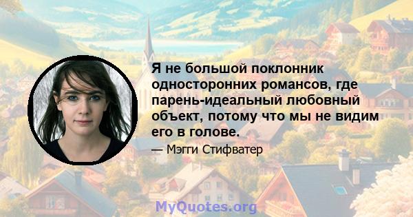 Я не большой поклонник односторонних романсов, где парень-идеальный любовный объект, потому что мы не видим его в голове.