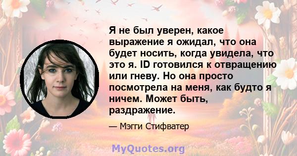 Я не был уверен, какое выражение я ожидал, что она будет носить, когда увидела, что это я. ID готовился к отвращению или гневу. Но она просто посмотрела на меня, как будто я ничем. Может быть, раздражение.