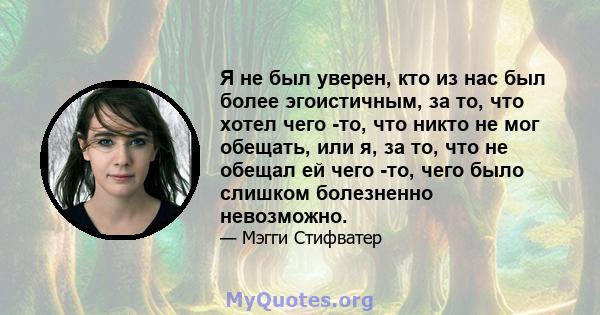 Я не был уверен, кто из нас был более эгоистичным, за то, что хотел чего -то, что никто не мог обещать, или я, за то, что не обещал ей чего -то, чего было слишком болезненно невозможно.