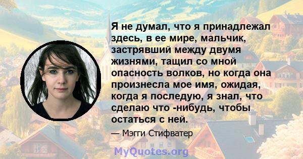 Я не думал, что я принадлежал здесь, в ее мире, мальчик, застрявший между двумя жизнями, тащил со мной опасность волков, но когда она произнесла мое имя, ожидая, когда я последую, я знал, что сделаю что -нибудь, чтобы