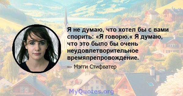 Я не думаю, что хотел бы с вами спорить: «Я говорю.« Я думаю, что это было бы очень неудовлетворительное времяпрепровождение.