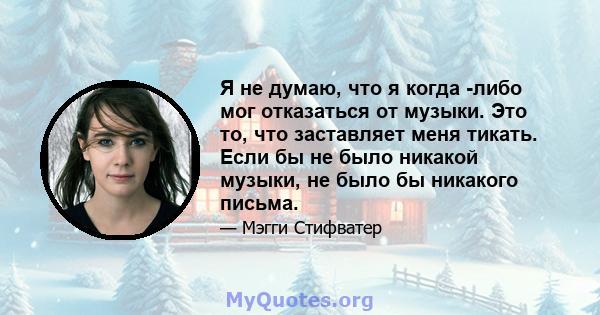 Я не думаю, что я когда -либо мог отказаться от музыки. Это то, что заставляет меня тикать. Если бы не было никакой музыки, не было бы никакого письма.