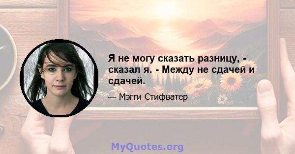 Я не могу сказать разницу, - сказал я. - Между не сдачей и сдачей.