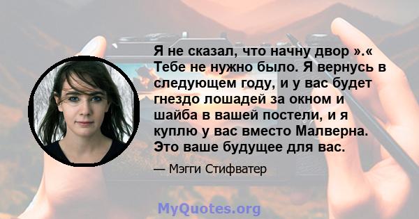 Я не сказал, что начну двор ».« Тебе не нужно было. Я вернусь в следующем году, и у вас будет гнездо лошадей за окном и шайба в вашей постели, и я куплю у вас вместо Малверна. Это ваше будущее для вас.