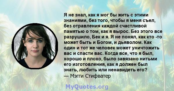 Я не знал, как я мог бы жить с этими знаниями, без того, чтобы я меня съел, без отравления каждой счастливой памятью о том, как я вырос. Без этого все разрушило, Бек и я. Я не понял, как кто -то может быть и Богом, и