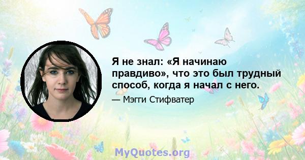 Я не знал: «Я начинаю правдиво», что это был трудный способ, когда я начал с него.