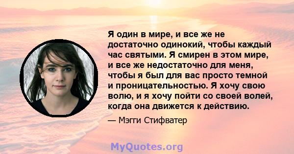 Я один в мире, и все же не достаточно одинокий, чтобы каждый час святыми. Я смирен в этом мире, и все же недостаточно для меня, чтобы я был для вас просто темной и проницательностью. Я хочу свою волю, и я хочу пойти со