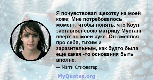 Я почувствовал щекотку на моей коже; Мне потребовалось момент, чтобы понять, что Коул заставлял свою матрицу Мустанг вверх по моей руке. Он смеялся про себя, тихим и заразительным, как будто была еще какая -то основания 